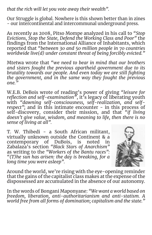 that the rich will let you vote away their wealth”.  Our Struggle is global, Nowhere is this shown better than in zines - our intercontinental and intercommunal underground press.  As recently as 2008, Pitso Mompe analyzed in his call to “Stop Evictions, Stop the State, Defend the Working Class and Poor” the findings from the International Alliance of Inhabitants, which reported that “between 30 and 50 million people in 70 countries worldwide live(d) under constant threat of being forcibly evicted.”  Mtetwa wrote that “we need to bear in mind that our brothers and sisters fought the previous apartheid government due to its brutality towards our people. And even today we are still fighting the government, and ’in the same way they fought the previous one.”  W.E.B. DeBois wrote of reading’s power of giving “leisure for reflection and self-examination”, it’s legacy of liberating youth with “dawning self-consciousness, self-realization, and self- respect”; and in this intimate encounter - in this process of self-discovery, consider their mission, and that “if living doesn’t give value, wisdom, and meaning to life, then there is no Sense of iving at all”  T. W. Thibedi - a South African militant, virtually unknown outside the Continent & a contemporary of DuBois, is noted in Zabalaza’s section “Black Stars of Anarchism” as writing to the “Workers of the Bantu races”: “(T)he sun has arisen: the day is breaking, for a long time you were asleep”.  Around the world, we’re rising with the eye-opening reminder that the gains of the capitalist class makes at the expense of the dispossessed are accumulated in the absence of our autonomy.  In the words of Bongani Maponyane: “We want aworld based on freedom, liberation, anti-authoritarianism and anti-statism. A world free from all forms of domination; capitalism and the state.” 